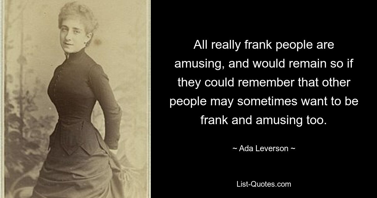 All really frank people are amusing, and would remain so if they could remember that other people may sometimes want to be frank and amusing too. — © Ada Leverson