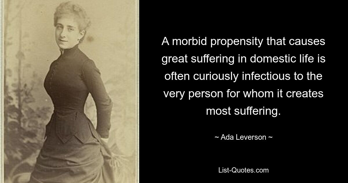 A morbid propensity that causes great suffering in domestic life is often curiously infectious to the very person for whom it creates most suffering. — © Ada Leverson