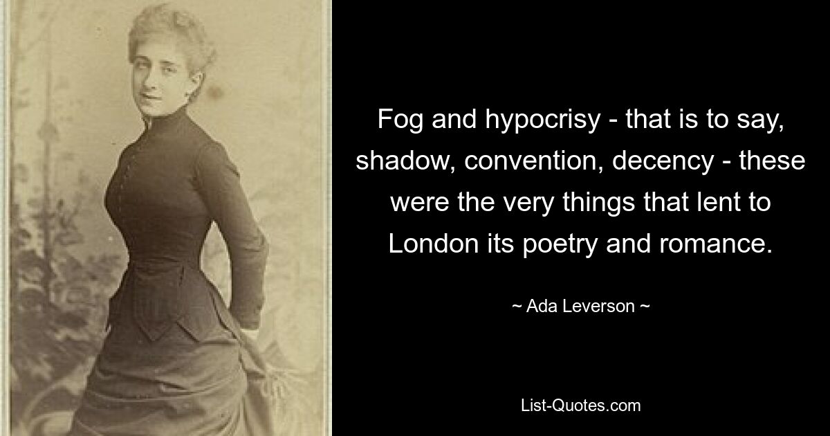 Fog and hypocrisy - that is to say, shadow, convention, decency - these were the very things that lent to London its poetry and romance. — © Ada Leverson