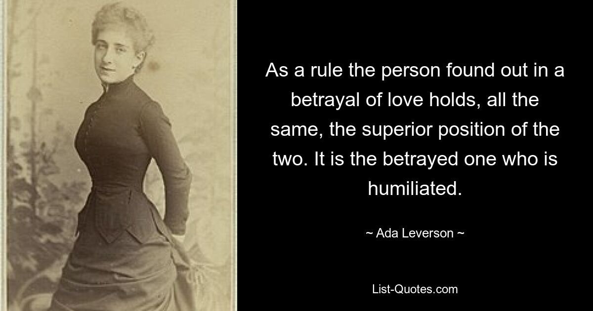 As a rule the person found out in a betrayal of love holds, all the same, the superior position of the two. It is the betrayed one who is humiliated. — © Ada Leverson