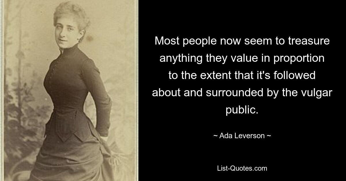 Most people now seem to treasure anything they value in proportion to the extent that it's followed about and surrounded by the vulgar public. — © Ada Leverson