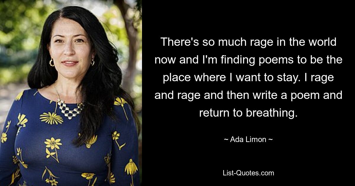 There's so much rage in the world now and I'm finding poems to be the place where I want to stay. I rage and rage and then write a poem and return to breathing. — © Ada Limon