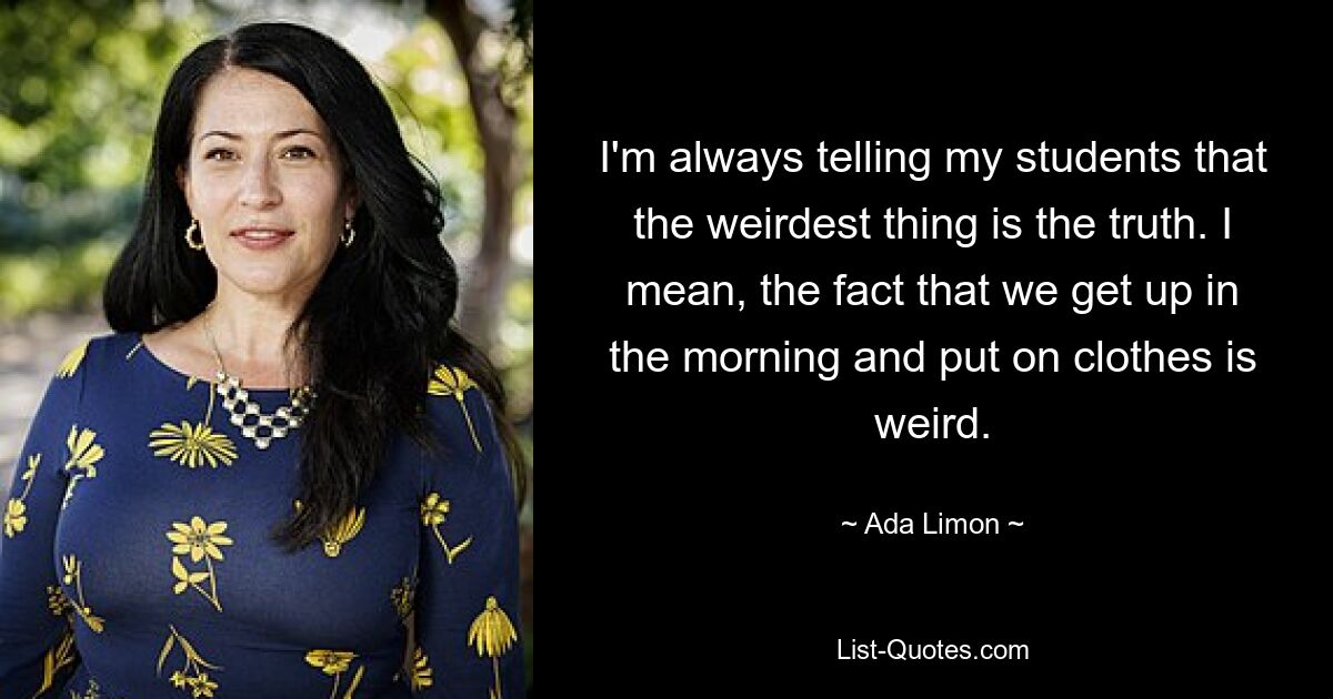 I'm always telling my students that the weirdest thing is the truth. I mean, the fact that we get up in the morning and put on clothes is weird. — © Ada Limon