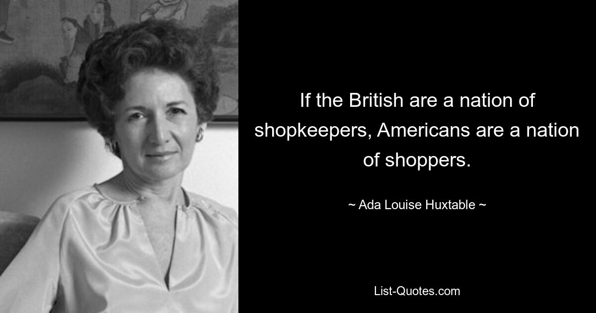 If the British are a nation of shopkeepers, Americans are a nation of shoppers. — © Ada Louise Huxtable