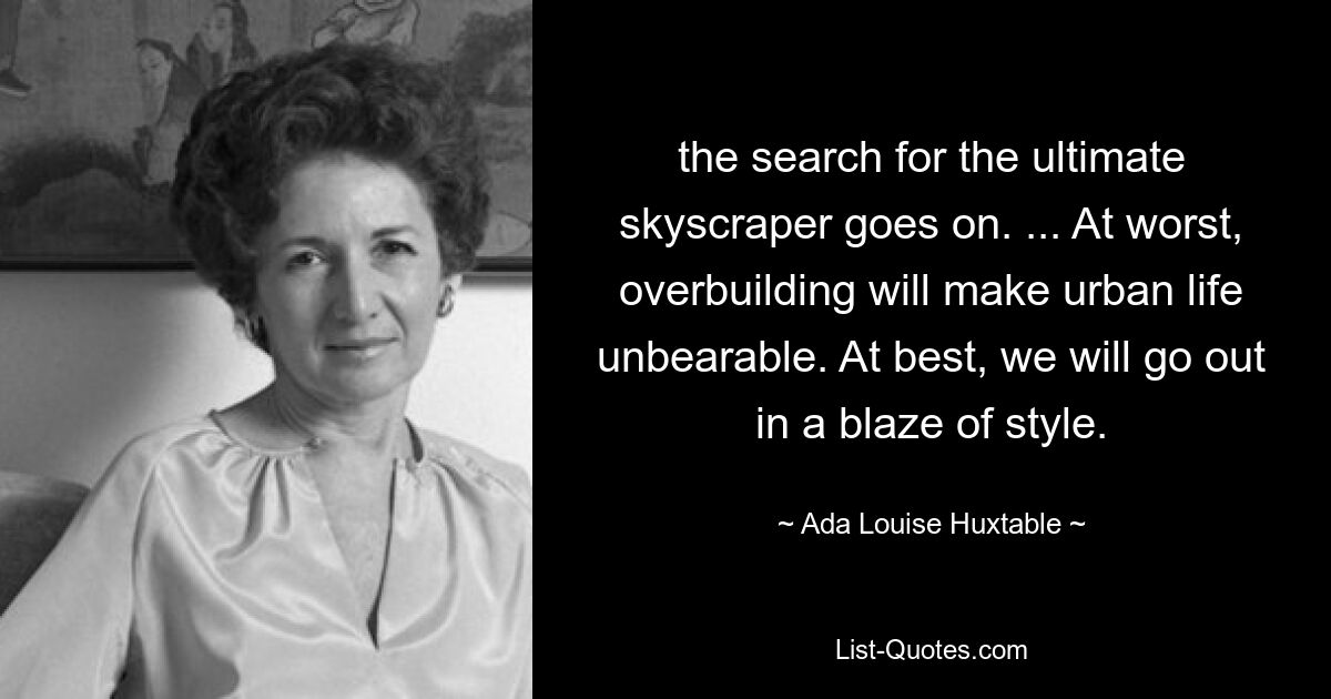 the search for the ultimate skyscraper goes on. ... At worst, overbuilding will make urban life unbearable. At best, we will go out in a blaze of style. — © Ada Louise Huxtable