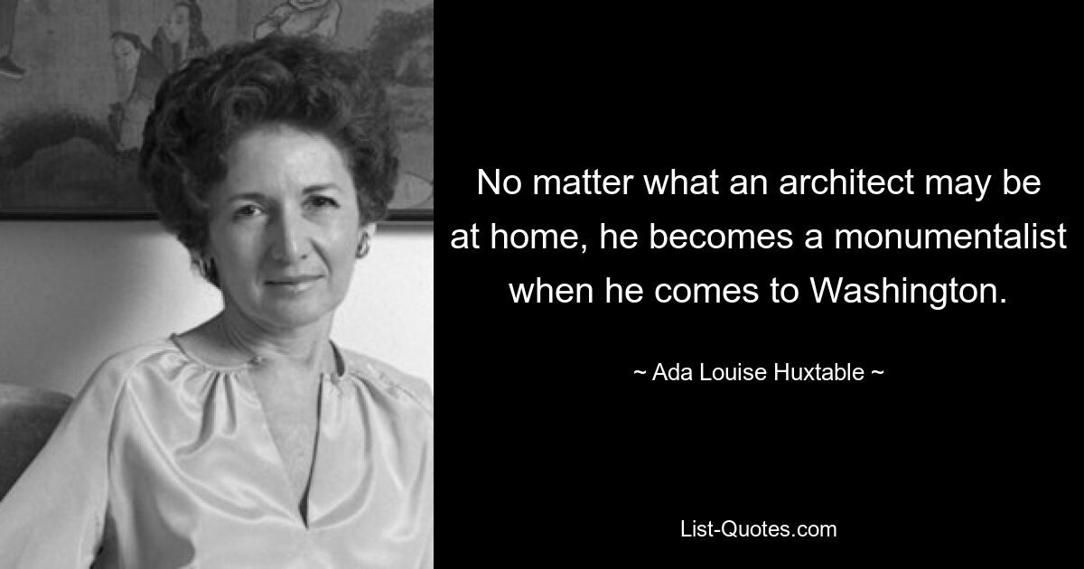 No matter what an architect may be at home, he becomes a monumentalist when he comes to Washington. — © Ada Louise Huxtable