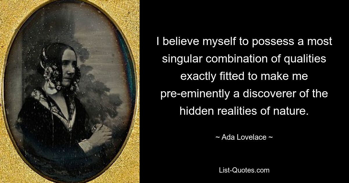 I believe myself to possess a most singular combination of qualities exactly fitted to make me pre-eminently a discoverer of the hidden realities of nature. — © Ada Lovelace