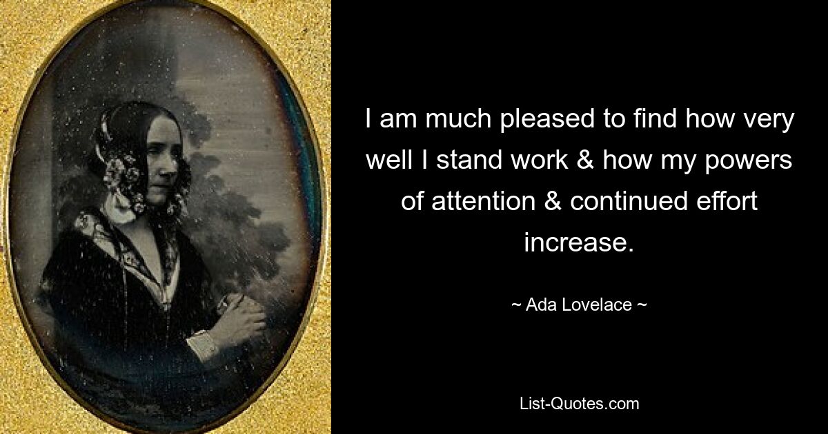 I am much pleased to find how very well I stand work & how my powers of attention & continued effort increase. — © Ada Lovelace