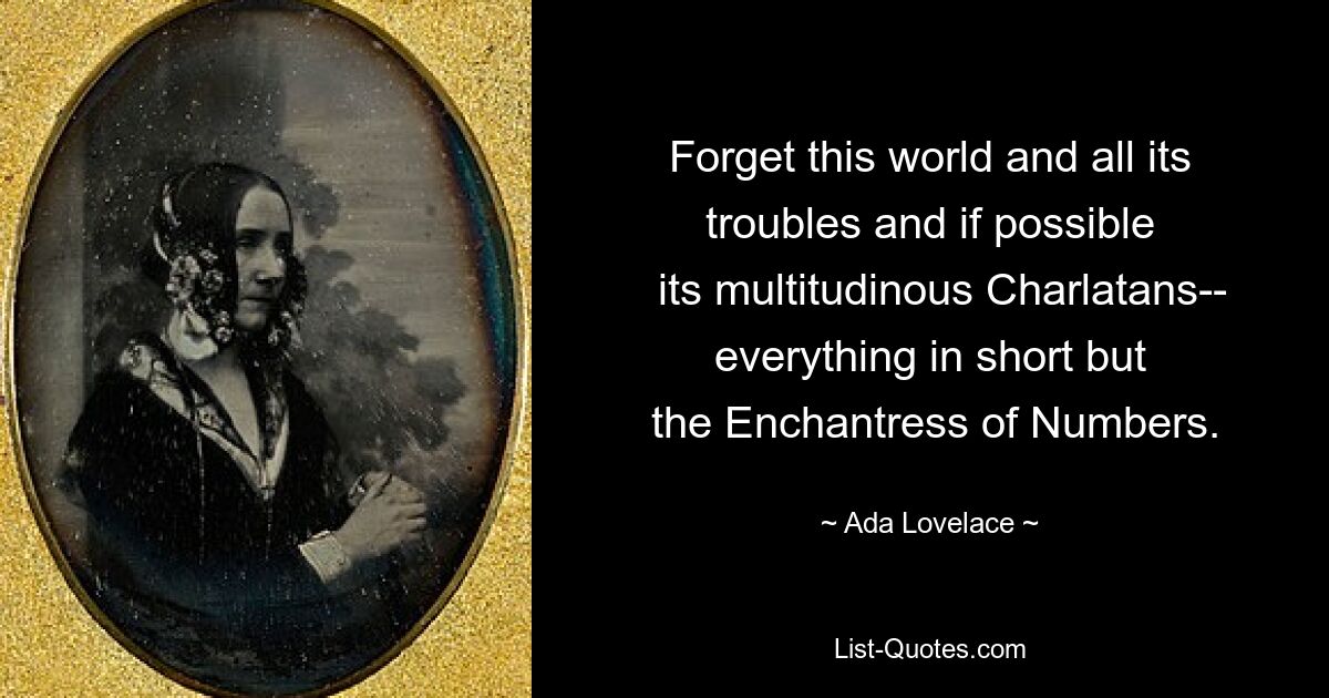 Forget this world and all its troubles and if possible
  its multitudinous Charlatans-- everything in short but
 the Enchantress of Numbers. — © Ada Lovelace