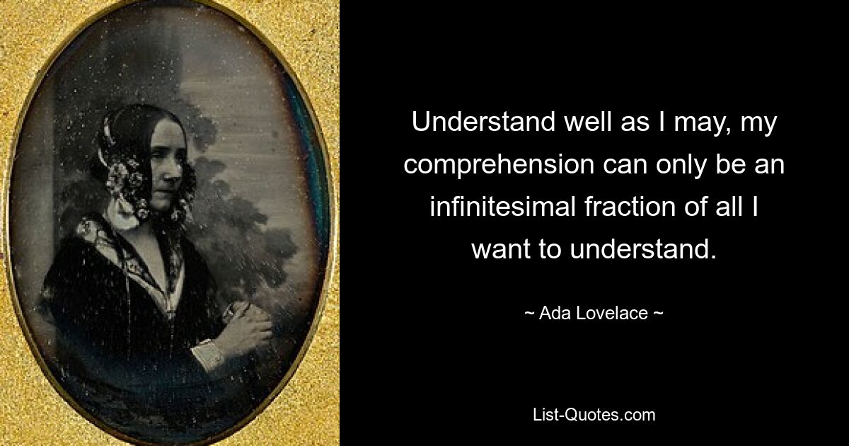 Understand well as I may, my comprehension can only be an infinitesimal fraction of all I want to understand. — © Ada Lovelace