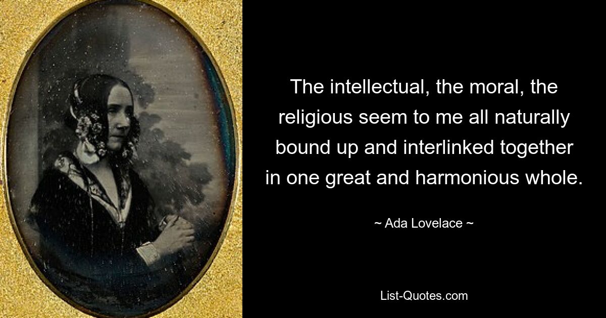 The intellectual, the moral, the religious seem to me all naturally bound up and interlinked together in one great and harmonious whole. — © Ada Lovelace