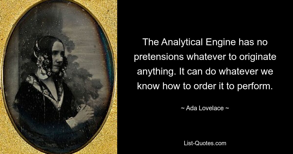 The Analytical Engine has no pretensions whatever to originate anything. It can do whatever we know how to order it to perform. — © Ada Lovelace