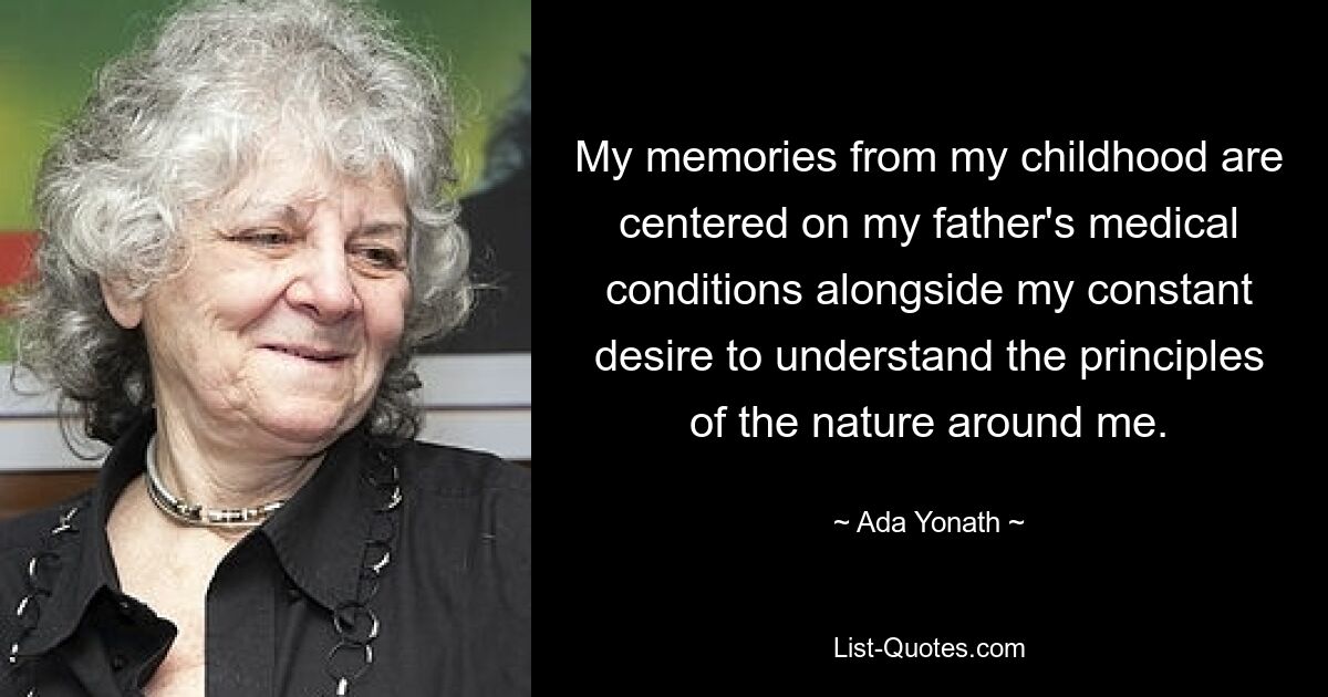 My memories from my childhood are centered on my father's medical conditions alongside my constant desire to understand the principles of the nature around me. — © Ada Yonath