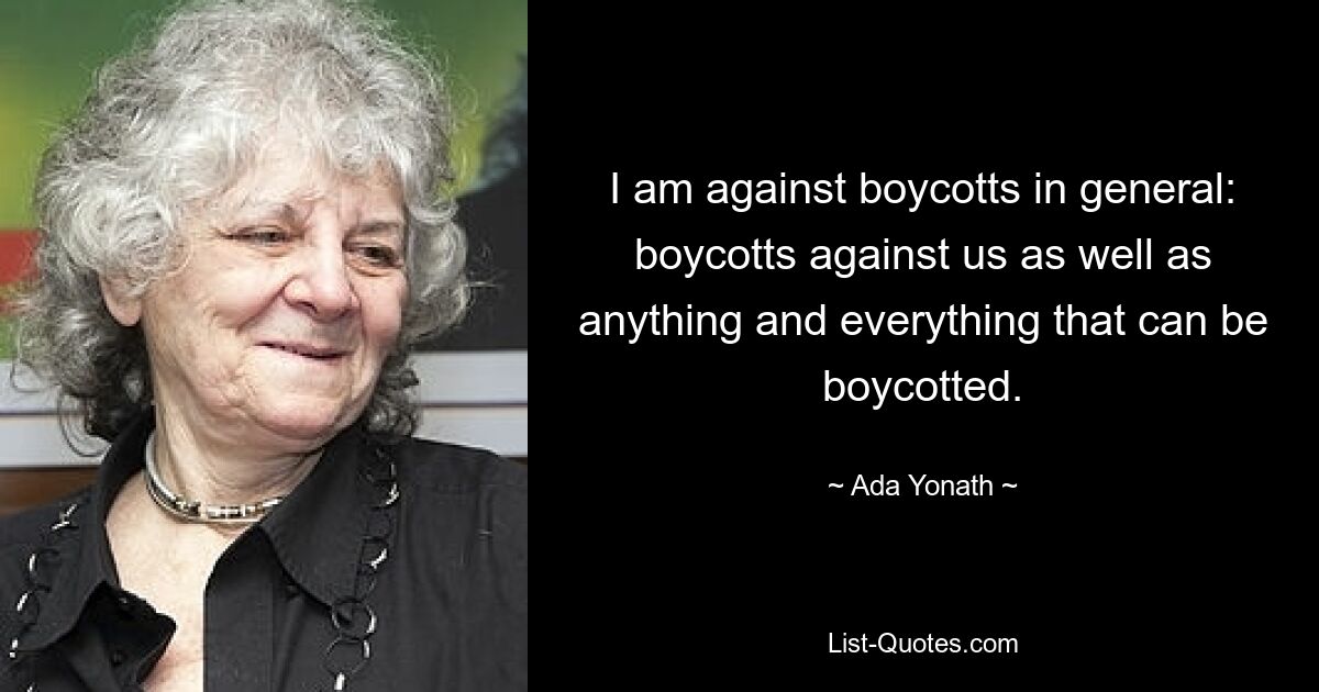 I am against boycotts in general: boycotts against us as well as anything and everything that can be boycotted. — © Ada Yonath