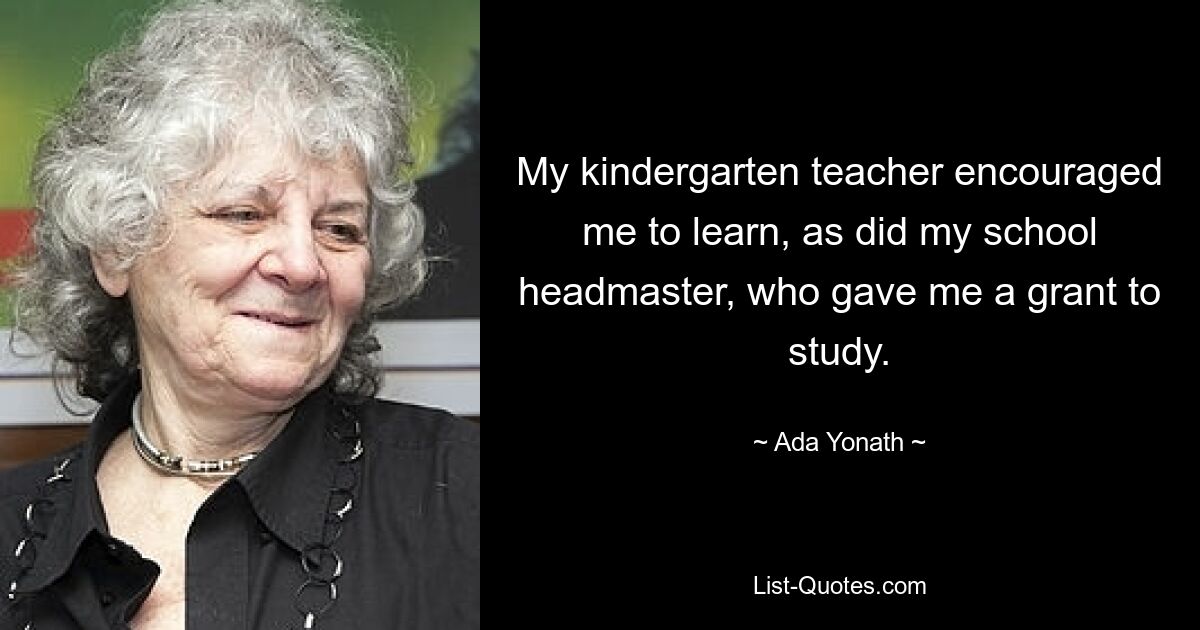 My kindergarten teacher encouraged me to learn, as did my school headmaster, who gave me a grant to study. — © Ada Yonath