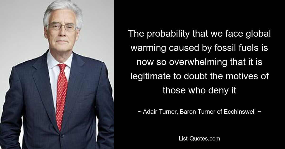 The probability that we face global warming caused by fossil fuels is now so overwhelming that it is legitimate to doubt the motives of those who deny it — © Adair Turner, Baron Turner of Ecchinswell