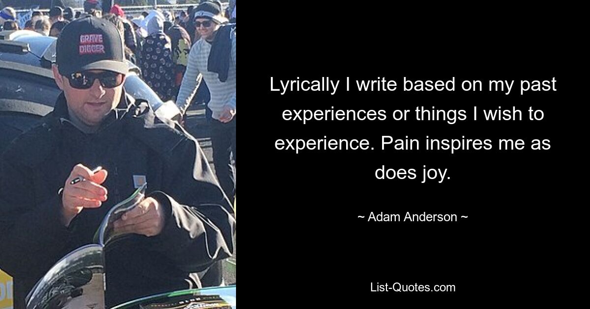 Lyrically I write based on my past experiences or things I wish to experience. Pain inspires me as does joy. — © Adam Anderson