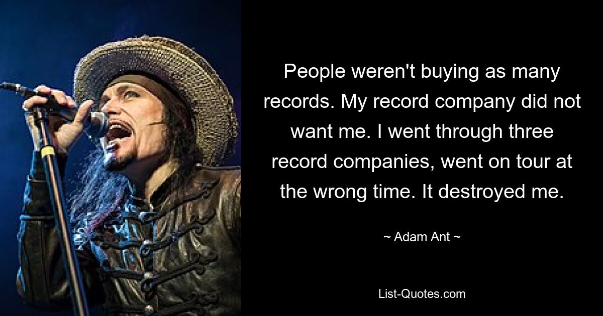 People weren't buying as many records. My record company did not want me. I went through three record companies, went on tour at the wrong time. It destroyed me. — © Adam Ant