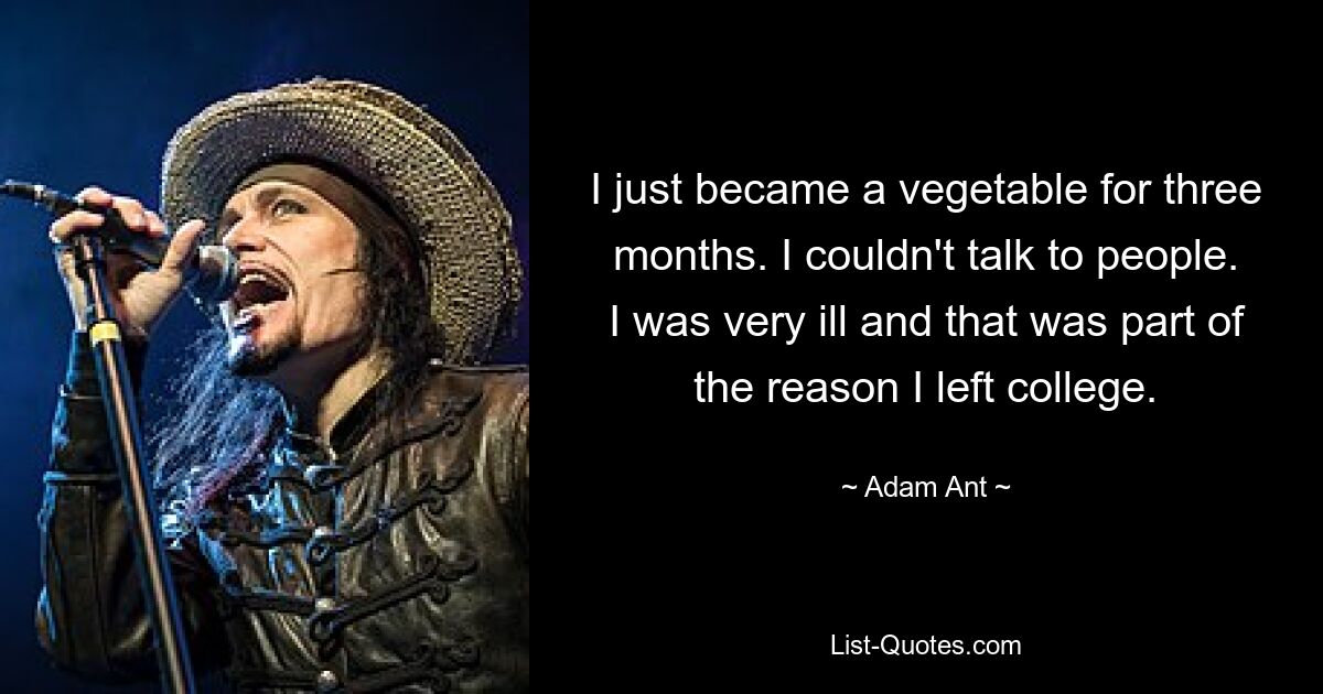 I just became a vegetable for three months. I couldn't talk to people. I was very ill and that was part of the reason I left college. — © Adam Ant