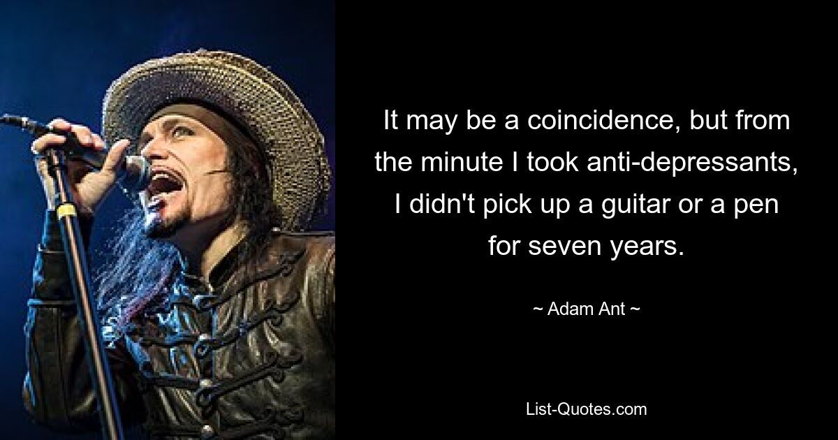 It may be a coincidence, but from the minute I took anti-depressants, I didn't pick up a guitar or a pen for seven years. — © Adam Ant