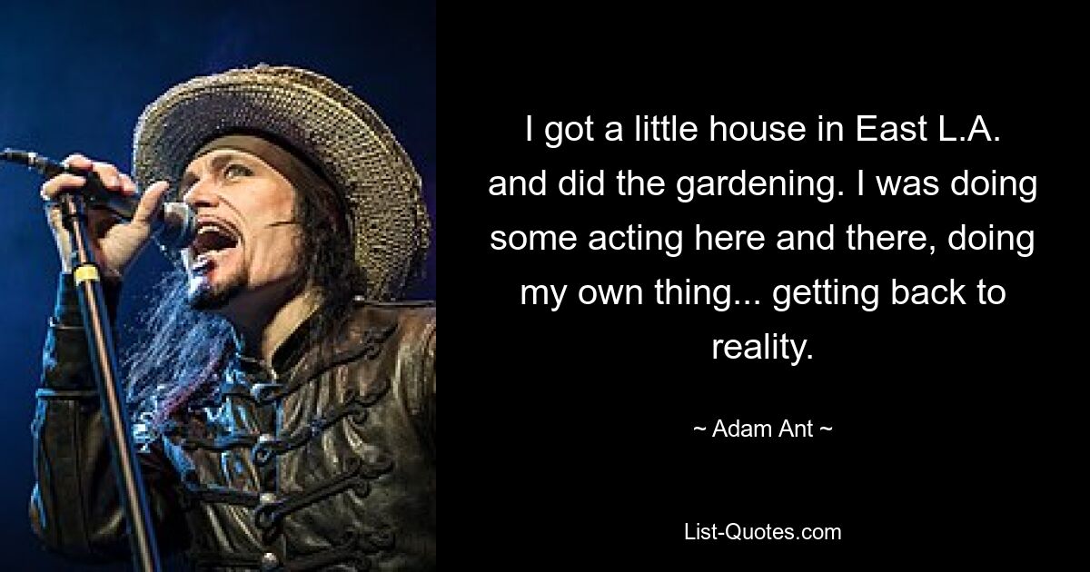 I got a little house in East L.A. and did the gardening. I was doing some acting here and there, doing my own thing... getting back to reality. — © Adam Ant