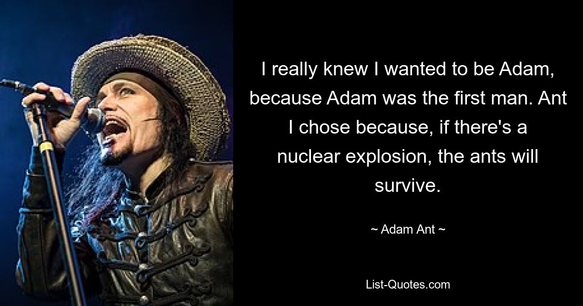 I really knew I wanted to be Adam, because Adam was the first man. Ant I chose because, if there's a nuclear explosion, the ants will survive. — © Adam Ant