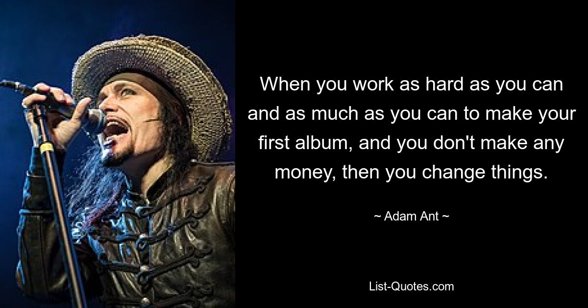 When you work as hard as you can and as much as you can to make your first album, and you don't make any money, then you change things. — © Adam Ant