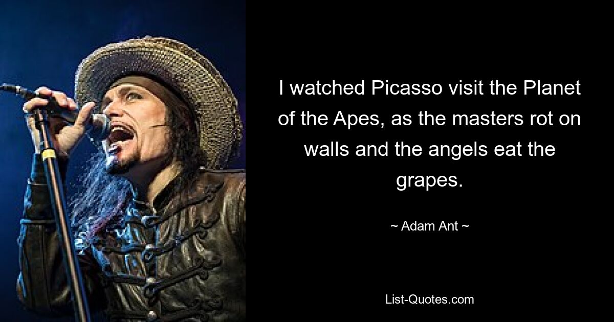 I watched Picasso visit the Planet of the Apes, as the masters rot on walls and the angels eat the grapes. — © Adam Ant