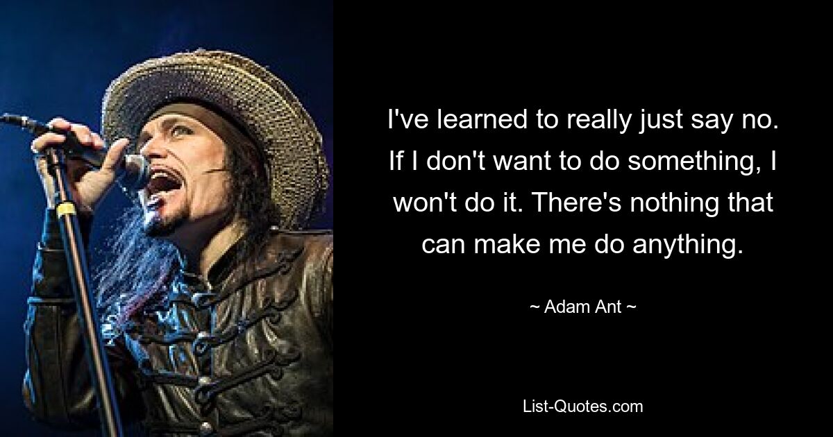 I've learned to really just say no. If I don't want to do something, I won't do it. There's nothing that can make me do anything. — © Adam Ant