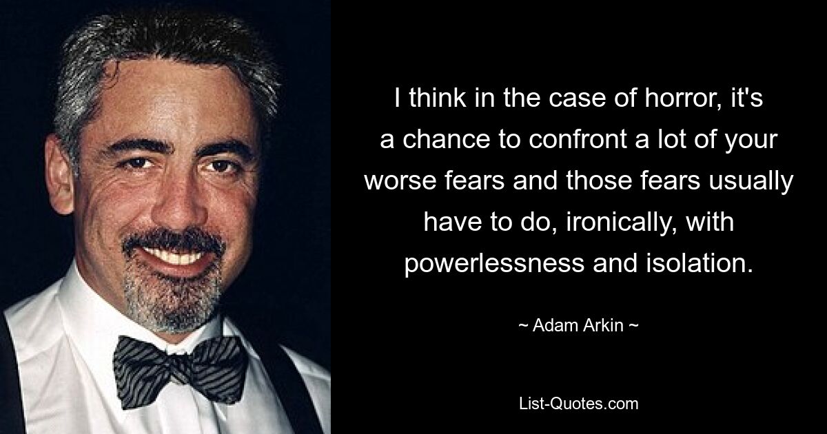 I think in the case of horror, it's a chance to confront a lot of your worse fears and those fears usually have to do, ironically, with powerlessness and isolation. — © Adam Arkin