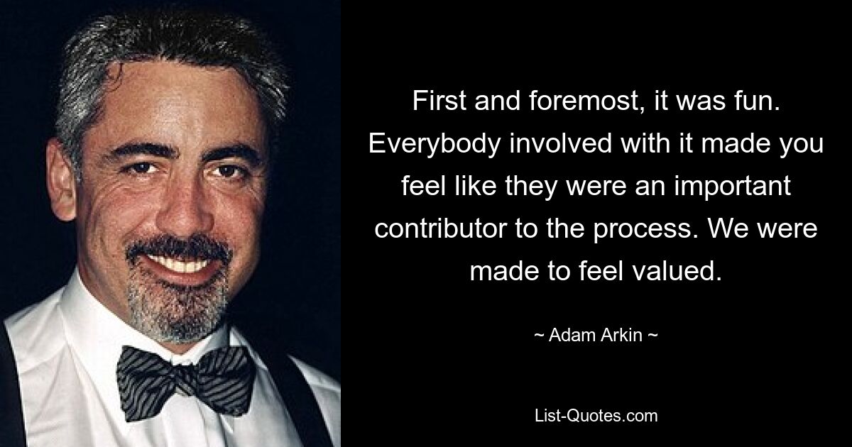 First and foremost, it was fun. Everybody involved with it made you feel like they were an important contributor to the process. We were made to feel valued. — © Adam Arkin