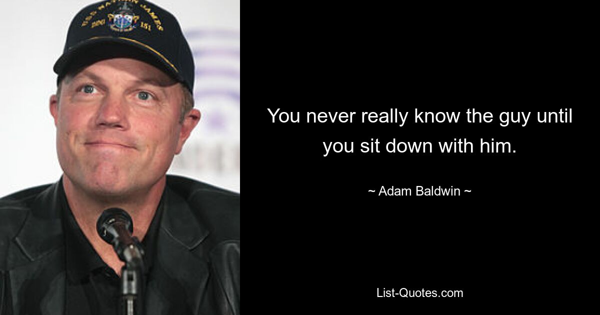 You never really know the guy until you sit down with him. — © Adam Baldwin