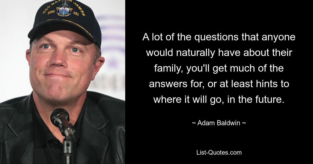 A lot of the questions that anyone would naturally have about their family, you'll get much of the answers for, or at least hints to where it will go, in the future. — © Adam Baldwin