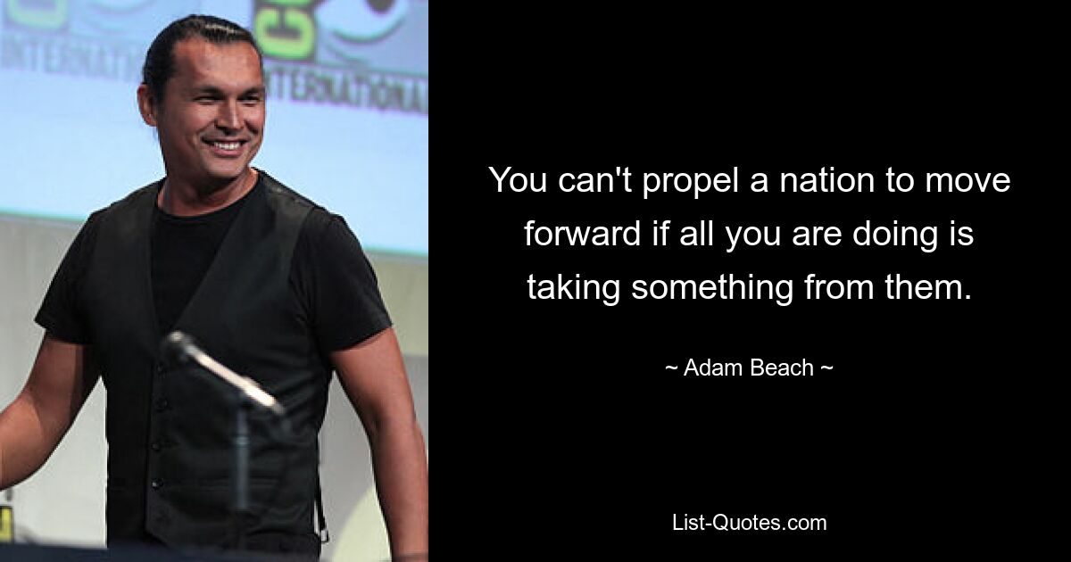 You can't propel a nation to move forward if all you are doing is taking something from them. — © Adam Beach