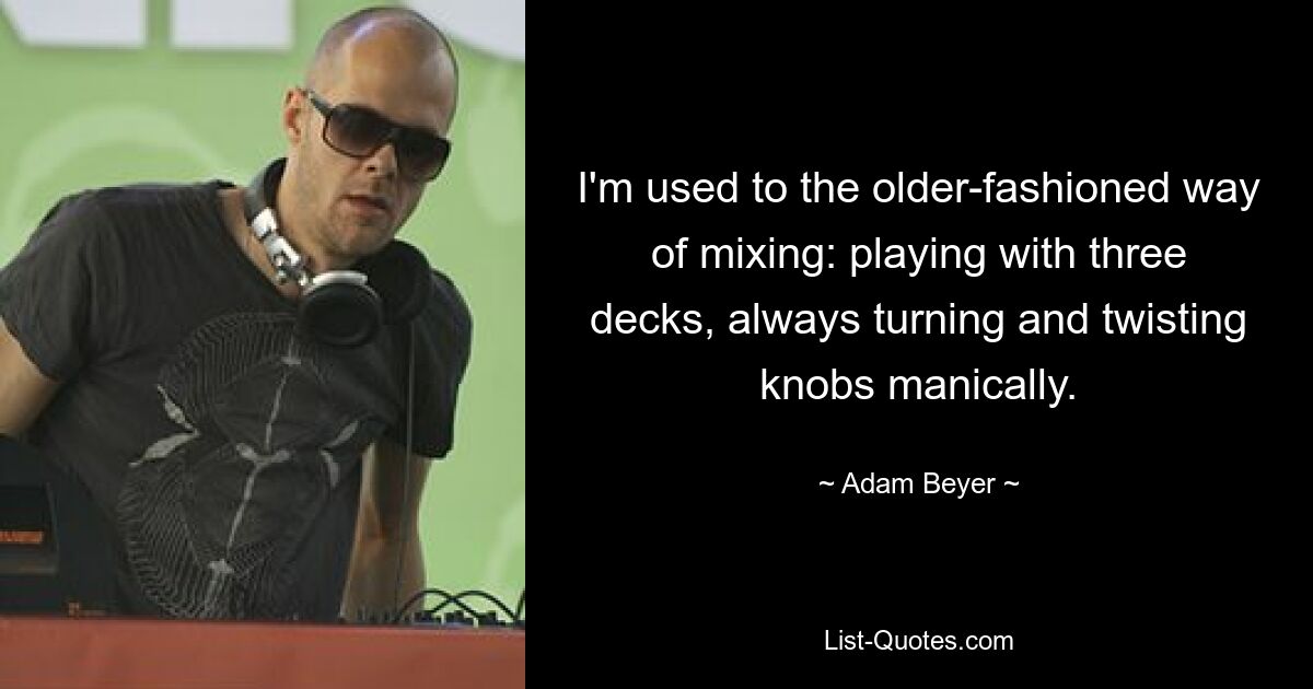 I'm used to the older-fashioned way of mixing: playing with three decks, always turning and twisting knobs manically. — © Adam Beyer