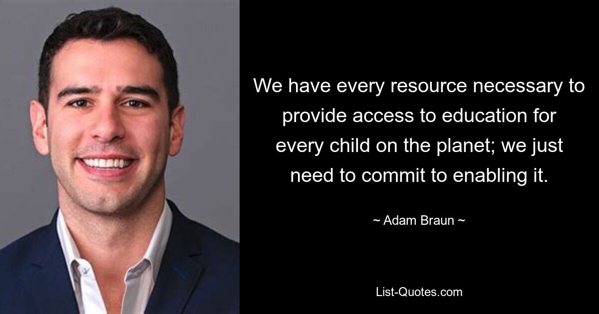 We have every resource necessary to provide access to education for every child on the planet; we just need to commit to enabling it. — © Adam Braun