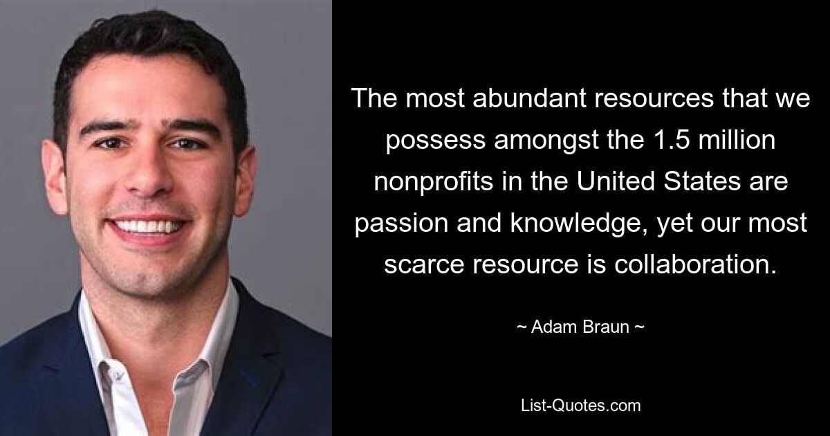 The most abundant resources that we possess amongst the 1.5 million nonprofits in the United States are passion and knowledge, yet our most scarce resource is collaboration. — © Adam Braun