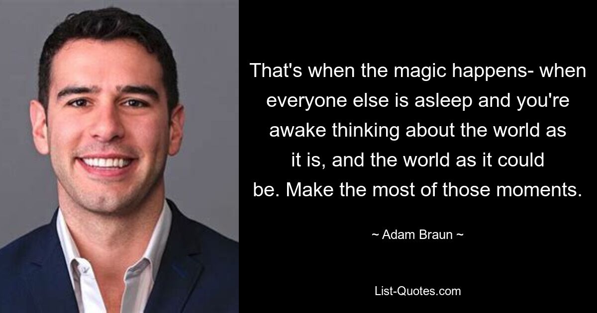 That's when the magic happens- when everyone else is asleep and you're awake thinking about the world as it is, and the world as it could be. Make the most of those moments. — © Adam Braun