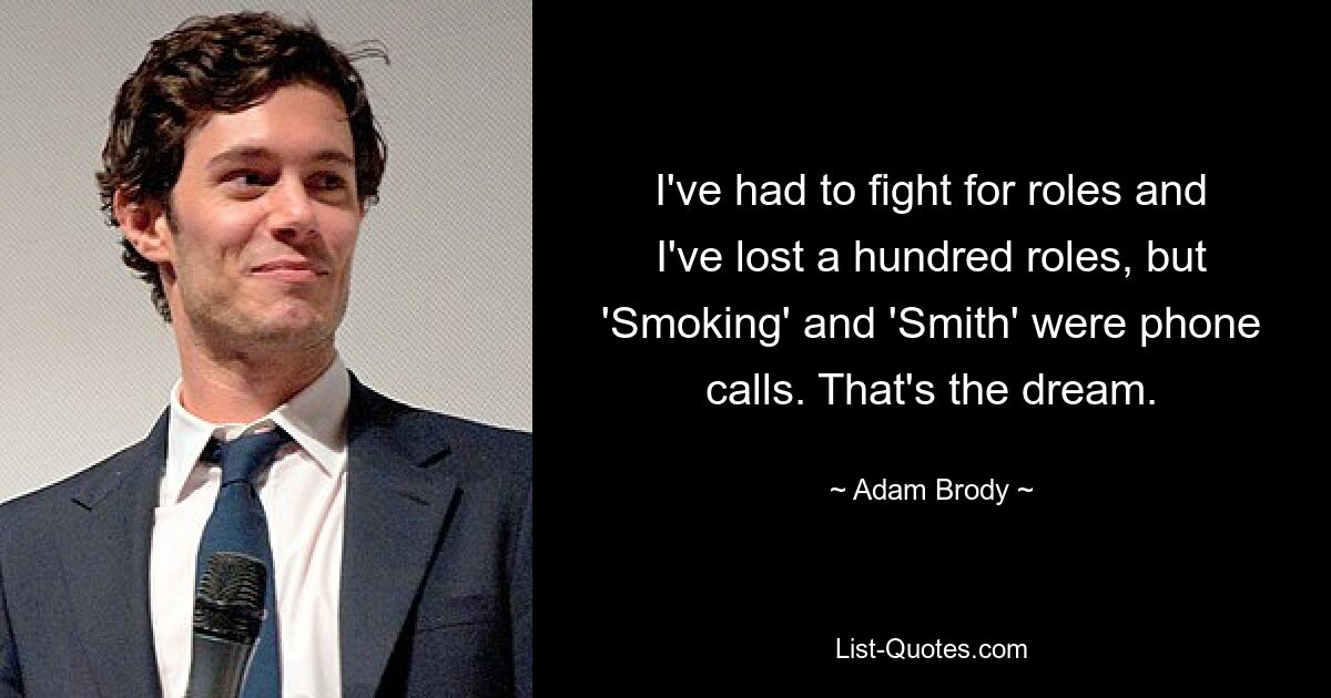 I've had to fight for roles and I've lost a hundred roles, but 'Smoking' and 'Smith' were phone calls. That's the dream. — © Adam Brody