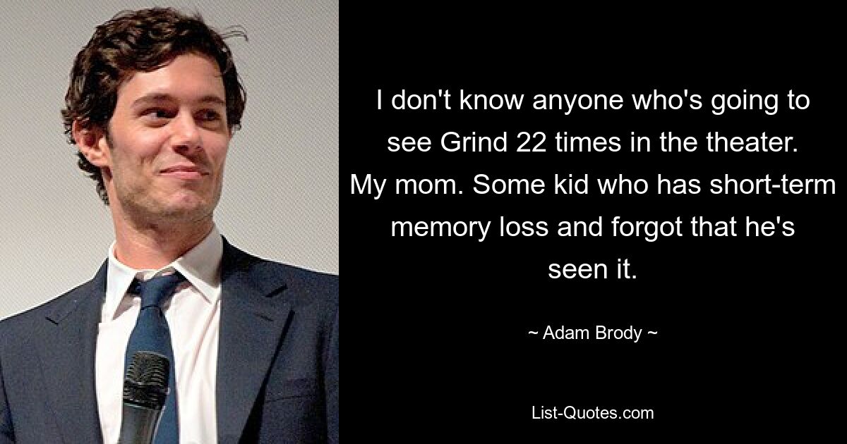 I don't know anyone who's going to see Grind 22 times in the theater. My mom. Some kid who has short-term memory loss and forgot that he's seen it. — © Adam Brody