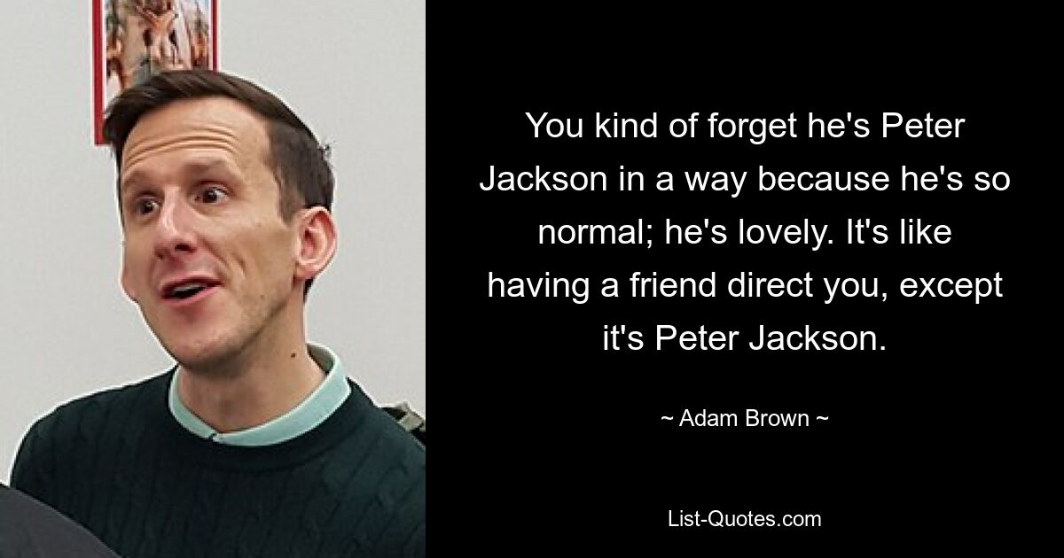 You kind of forget he's Peter Jackson in a way because he's so normal; he's lovely. It's like having a friend direct you, except it's Peter Jackson. — © Adam Brown