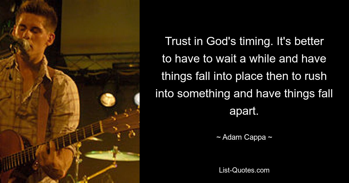 Trust in God's timing. It's better to have to wait a while and have things fall into place then to rush into something and have things fall apart. — © Adam Cappa