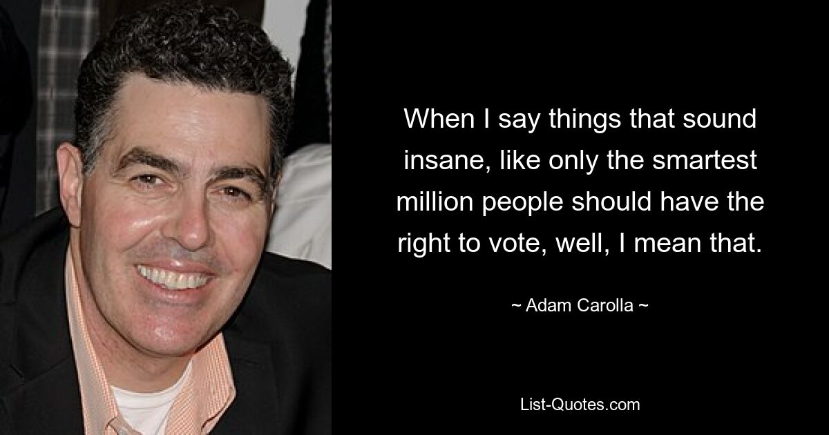 When I say things that sound insane, like only the smartest million people should have the right to vote, well, I mean that. — © Adam Carolla