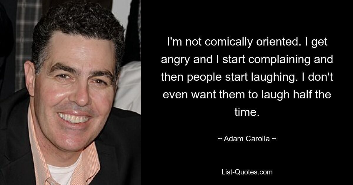 I'm not comically oriented. I get angry and I start complaining and then people start laughing. I don't even want them to laugh half the time. — © Adam Carolla