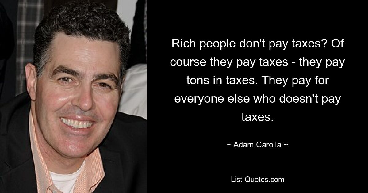 Rich people don't pay taxes? Of course they pay taxes - they pay tons in taxes. They pay for everyone else who doesn't pay taxes. — © Adam Carolla