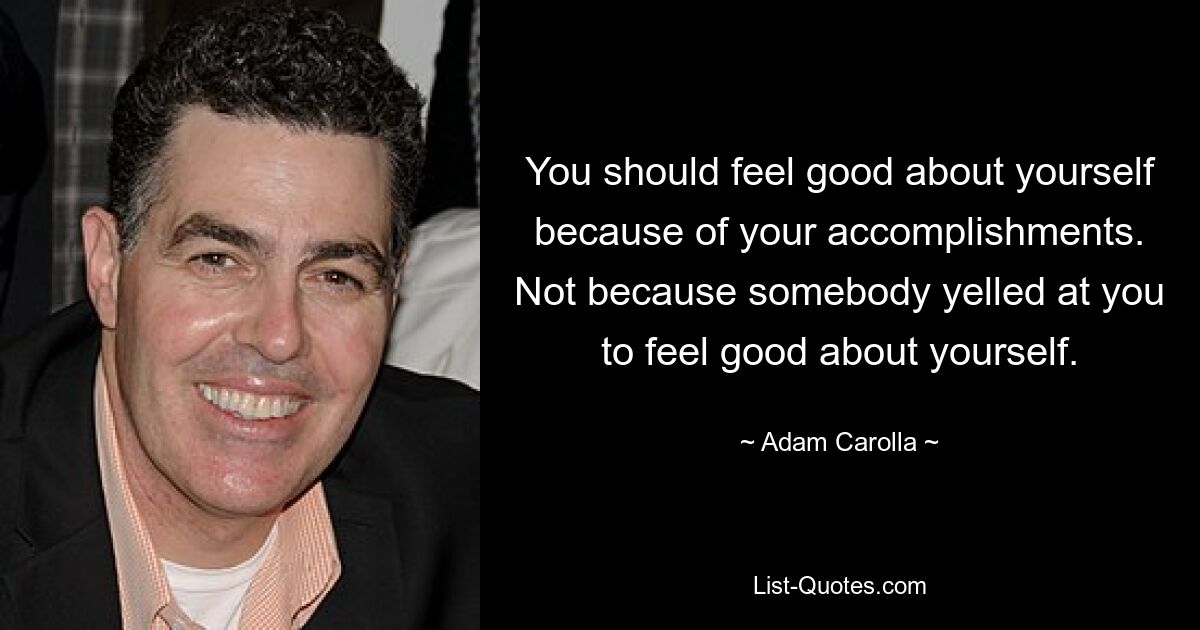 You should feel good about yourself because of your accomplishments. Not because somebody yelled at you to feel good about yourself. — © Adam Carolla