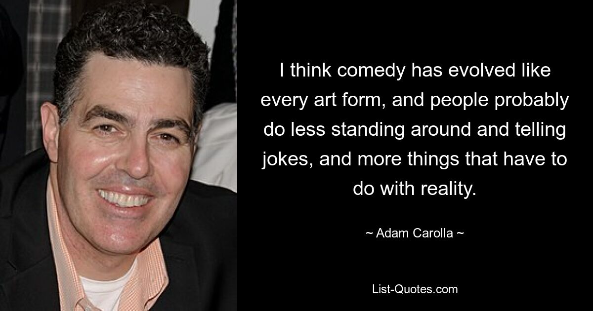 I think comedy has evolved like every art form, and people probably do less standing around and telling jokes, and more things that have to do with reality. — © Adam Carolla