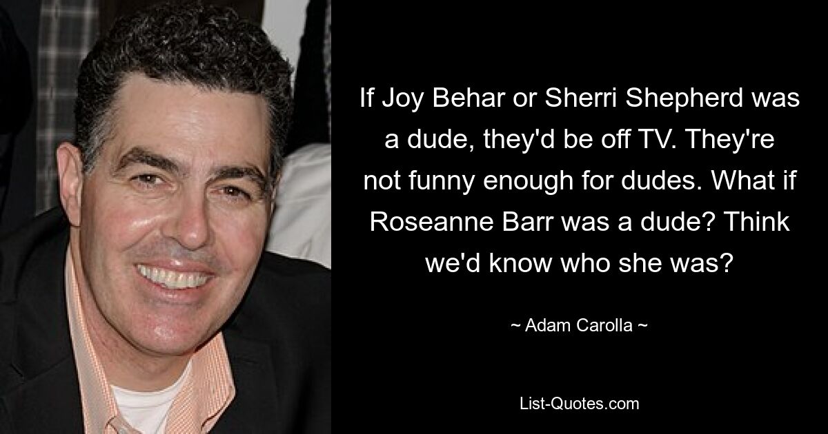 If Joy Behar or Sherri Shepherd was a dude, they'd be off TV. They're not funny enough for dudes. What if Roseanne Barr was a dude? Think we'd know who she was? — © Adam Carolla