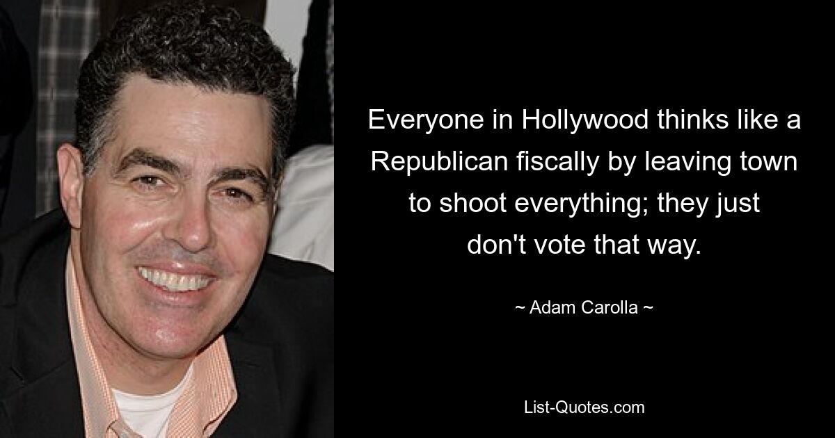 Everyone in Hollywood thinks like a Republican fiscally by leaving town to shoot everything; they just don't vote that way. — © Adam Carolla