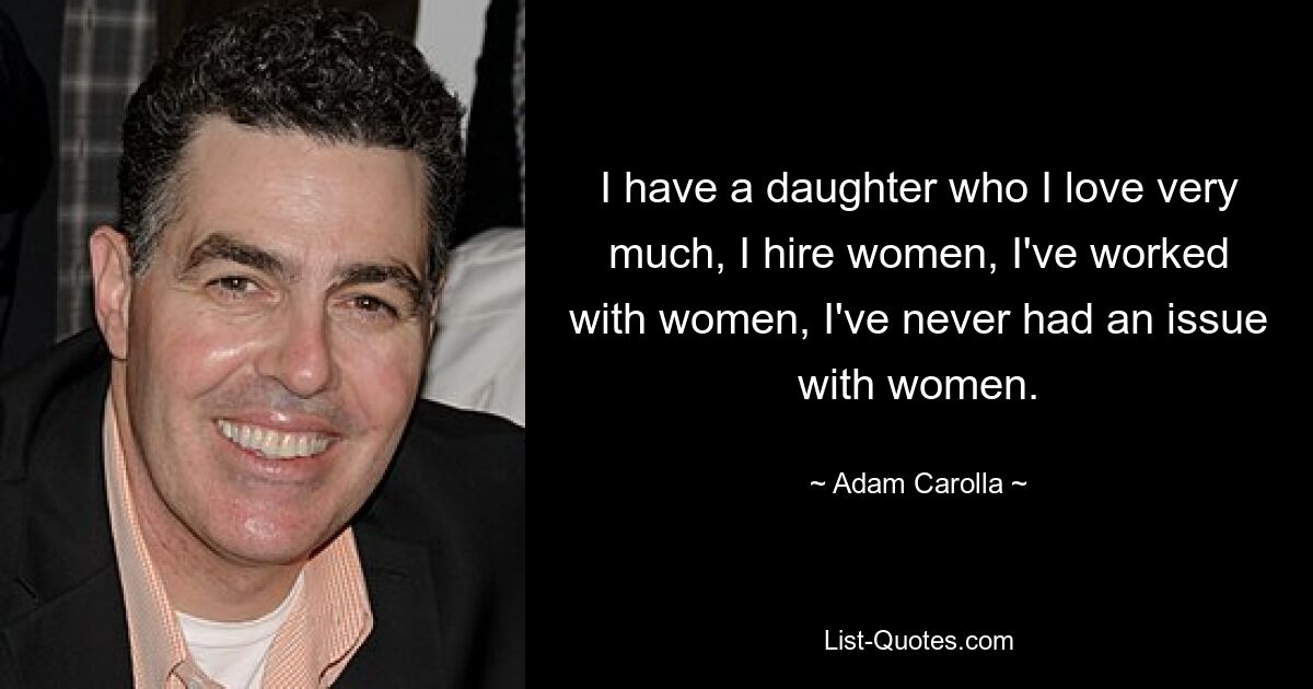 I have a daughter who I love very much, I hire women, I've worked with women, I've never had an issue with women. — © Adam Carolla